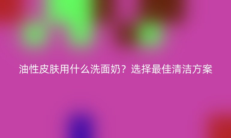 油性皮肤用什么洗面奶？选择最佳清洁方案