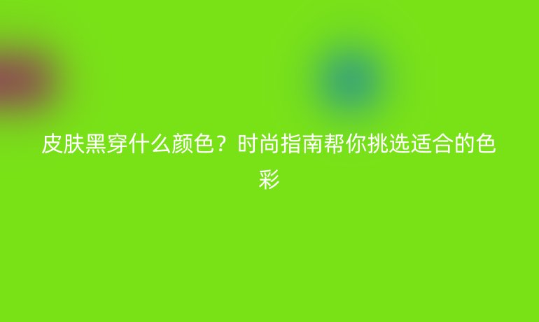 皮肤黑穿什么颜色？时尚指南帮你挑选适合的色彩