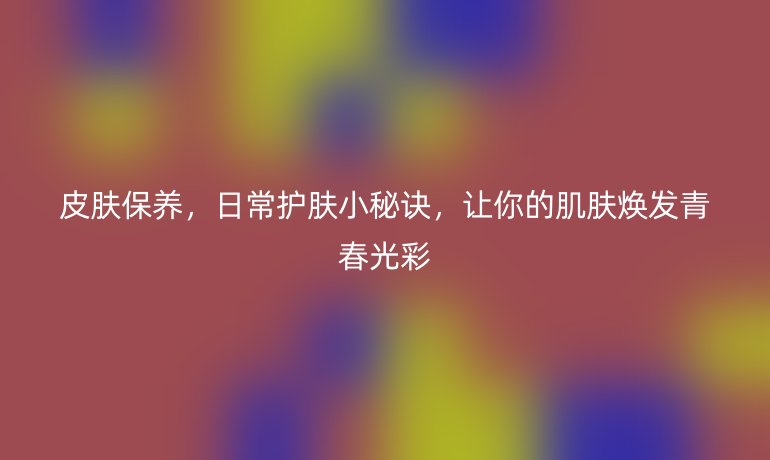 皮肤保养，日常护肤小秘诀，让你的肌肤焕发青春光彩