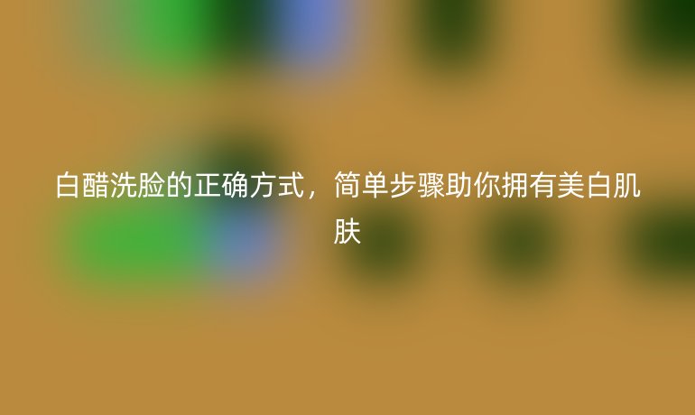 白醋洗脸的正确方式，简单步骤助你拥有美白肌肤