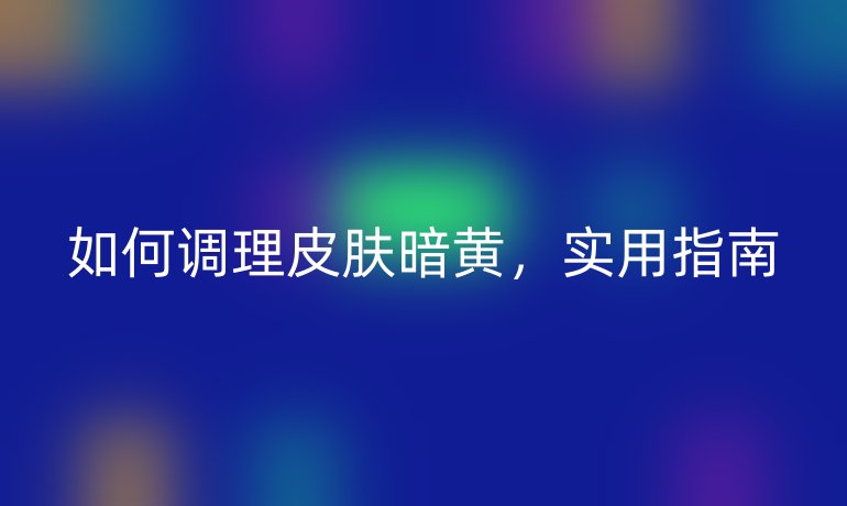 如何调理皮肤暗黄，实用指南