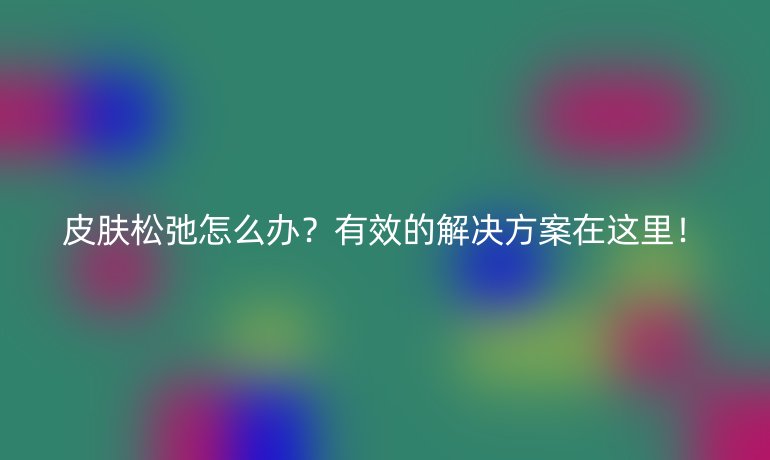 皮肤松弛怎么办？有效的解决方案在这里！