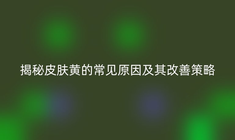 揭秘皮肤黄的常见原因及其改善策略