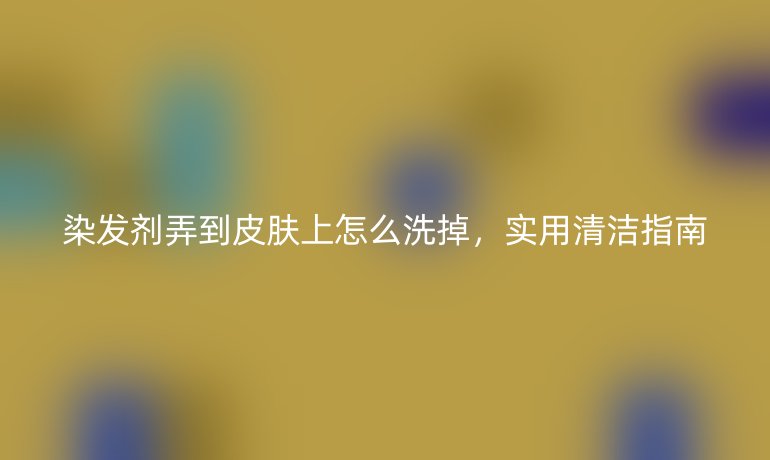 染发剂弄到皮肤上怎么洗掉，实用清洁指南