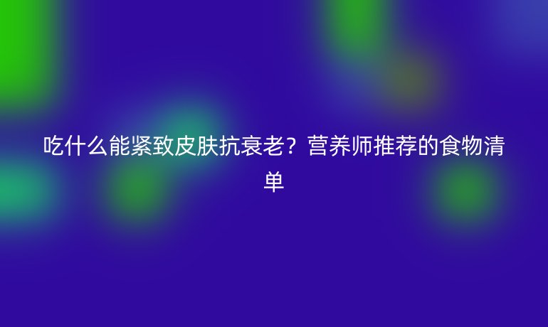 吃什么能紧致皮肤抗衰老？营养师推荐的食物清单