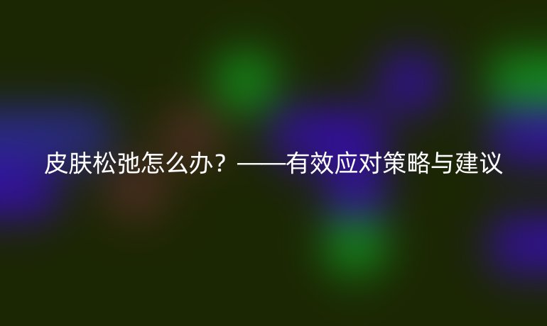 皮肤松弛怎么办？——有效应对策略与建议