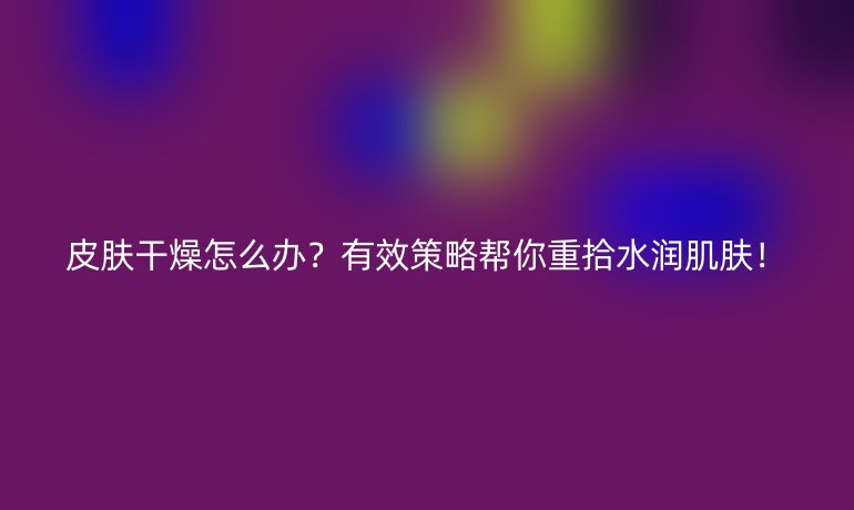 皮肤干燥怎么办？有效策略帮你重拾水润肌肤！