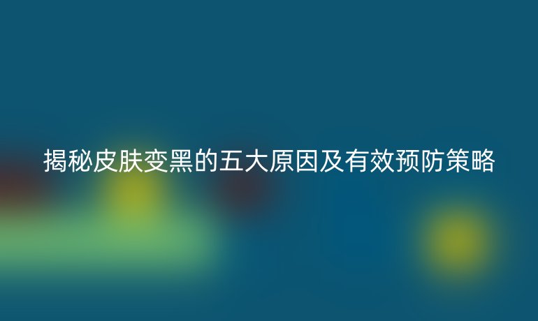 揭秘皮肤变黑的五大原因及有效预防策略