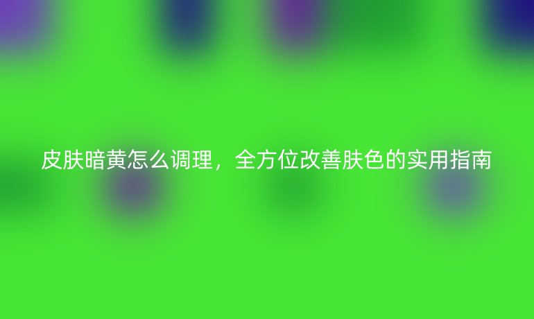 皮肤暗黄怎么调理，全方位改善肤色的实用指南