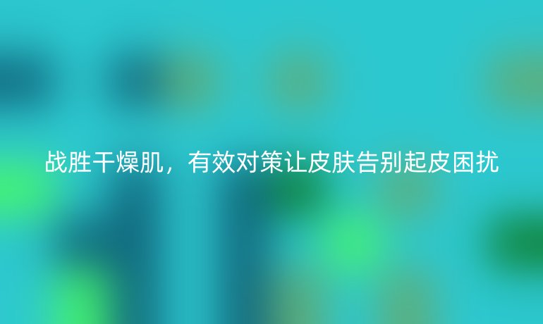 战胜干燥肌，有效对策让皮肤告别起皮困扰