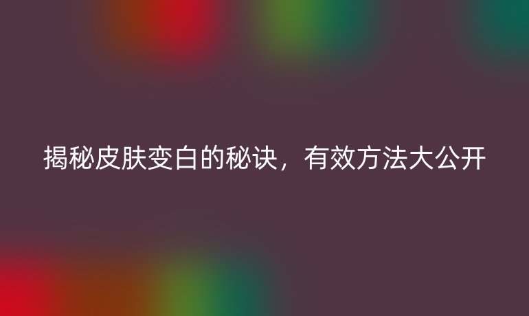 揭秘皮肤变白的秘诀，有效方法大公开