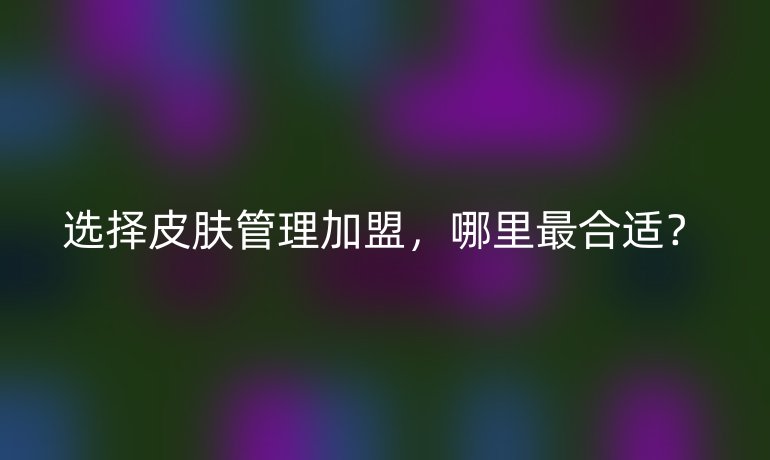 选择皮肤管理加盟，哪里最合适？