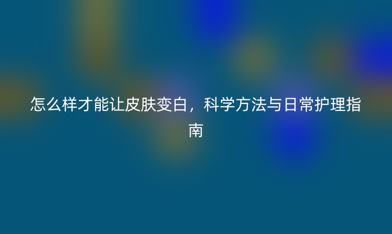 怎么样才能让皮肤变白，科学方法与日常护理指南