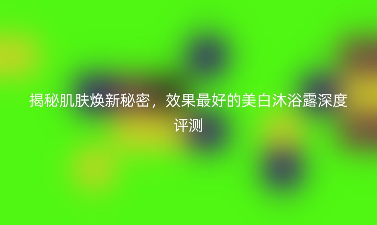 揭秘肌肤焕新秘密，效果最好的美白沐浴露深度评测