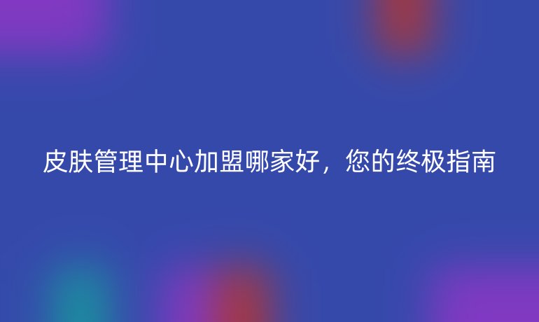 皮肤管理中心加盟哪家好，您的终极指南