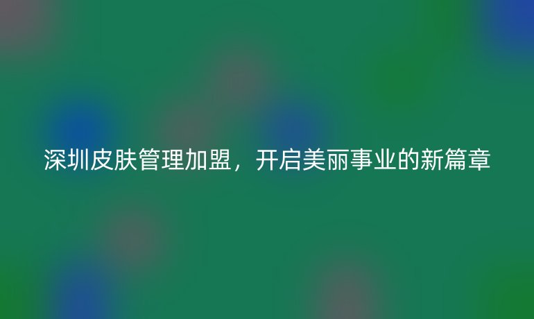 深圳皮肤管理加盟，开启美丽事业的新篇章