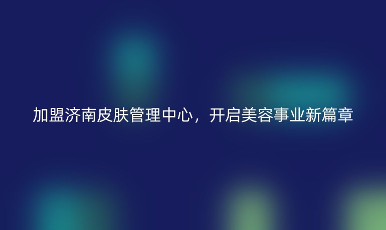 加盟济南皮肤管理中心，开启美容事业新篇章