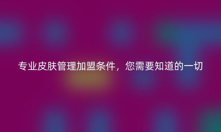 专业皮肤管理加盟条件，您需要知道的一切