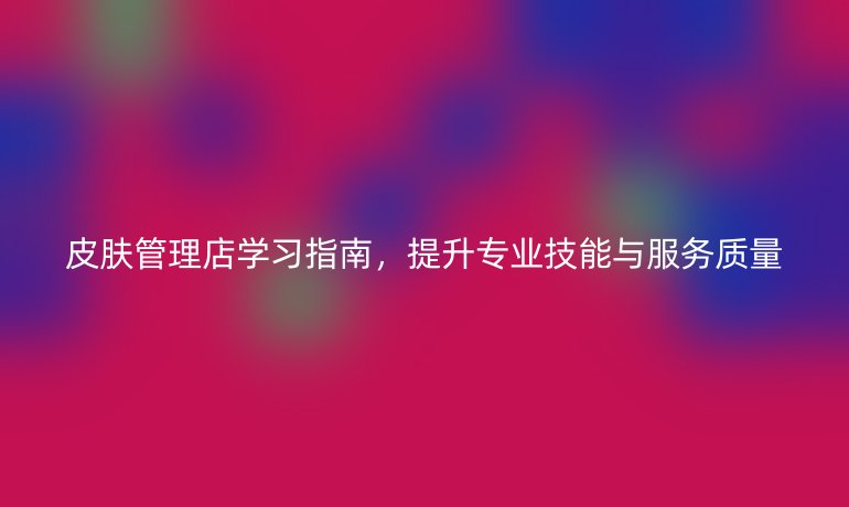 皮肤管理店学习指南，提升专业技能与服务质量