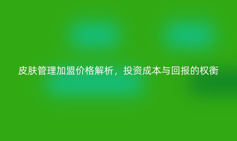 皮肤管理加盟价格解析，投资成本与回报的权衡