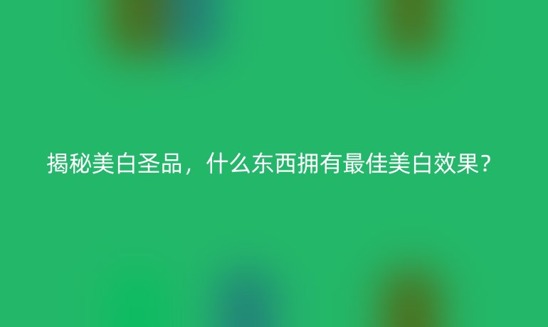 揭秘美白圣品，什么东西拥有最佳美白效果？