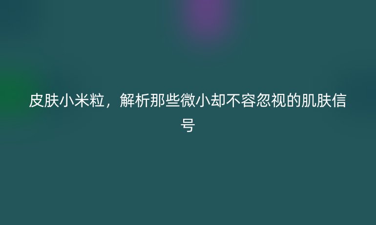 皮肤小米粒，解析那些微小却不容忽视的肌肤信号