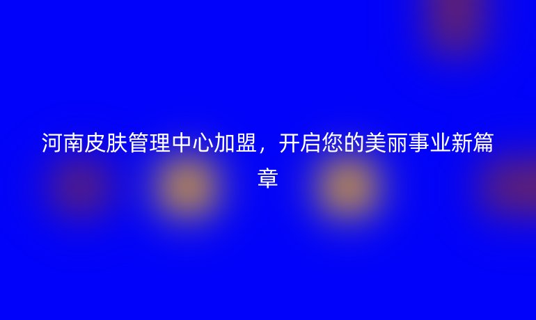 河南皮肤管理中心加盟，开启您的美丽事业新篇章