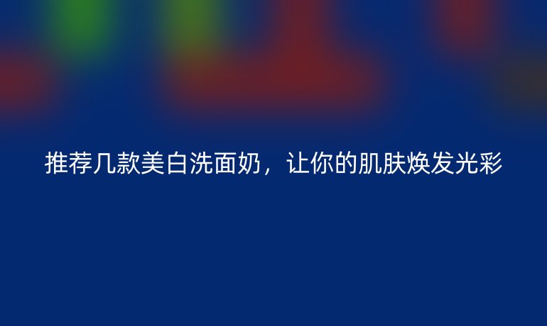 推荐几款美白洗面奶，让你的肌肤焕发光彩