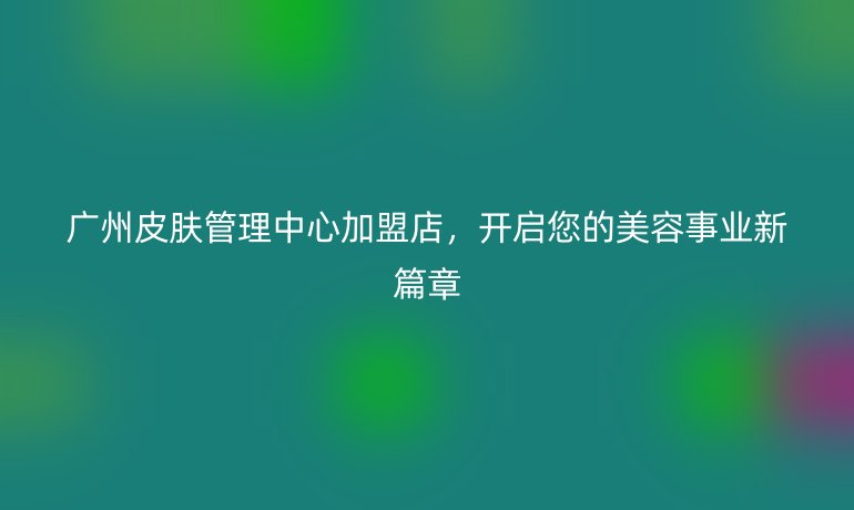 广州皮肤管理中心加盟店，开启您的美容事业新篇章