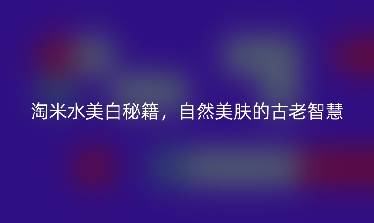 淘米水美白秘籍，自然美肤的古老智慧