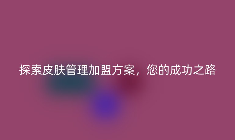 探索皮肤管理加盟方案，您的成功之路