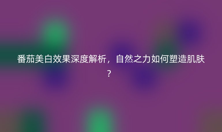 番茄美白效果深度解析，自然之力如何塑造肌肤？