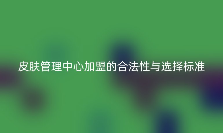 皮肤管理中心加盟的合法性与选择标准