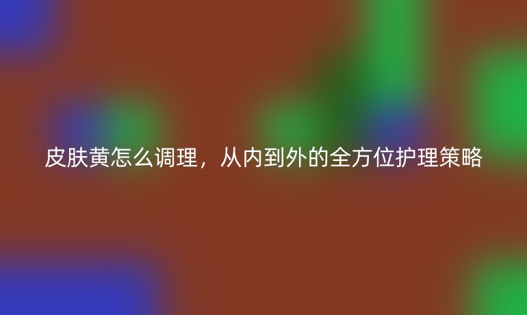 皮肤黄怎么调理，从内到外的全方位护理策略