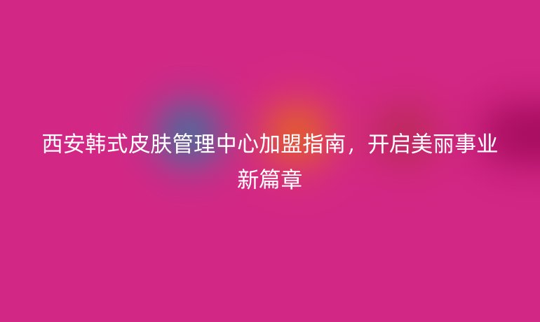 西安韩式皮肤管理中心加盟指南，开启美丽事业新篇章