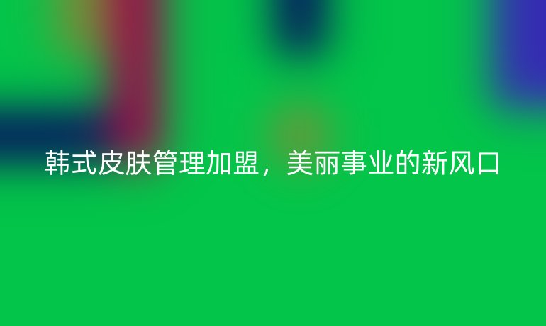 韩式皮肤管理加盟，美丽事业的新风口