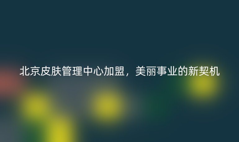 北京皮肤管理中心加盟，美丽事业的新契机