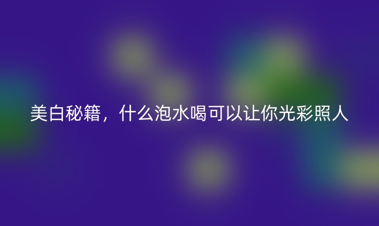 美白秘籍，什么泡水喝可以让你光彩照人