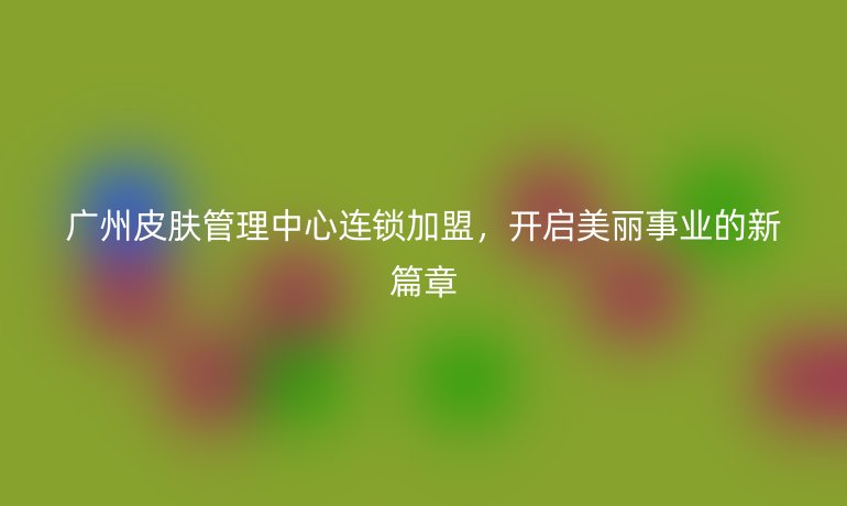 广州皮肤管理中心连锁加盟，开启美丽事业的新篇章