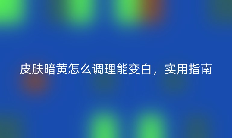 皮肤暗黄怎么调理能变白，实用指南