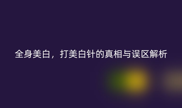 全身美白，打美白针的真相与误区解析