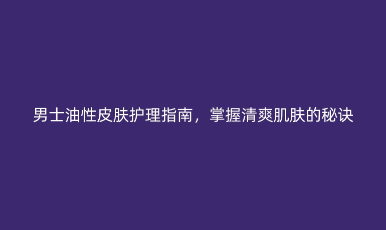 男士油性皮肤护理指南，掌握清爽肌肤的秘诀