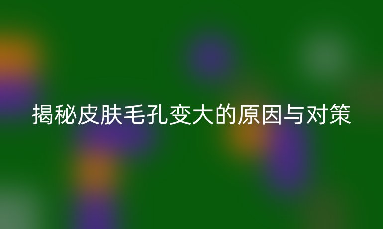 揭秘皮肤毛孔变大的原因与对策