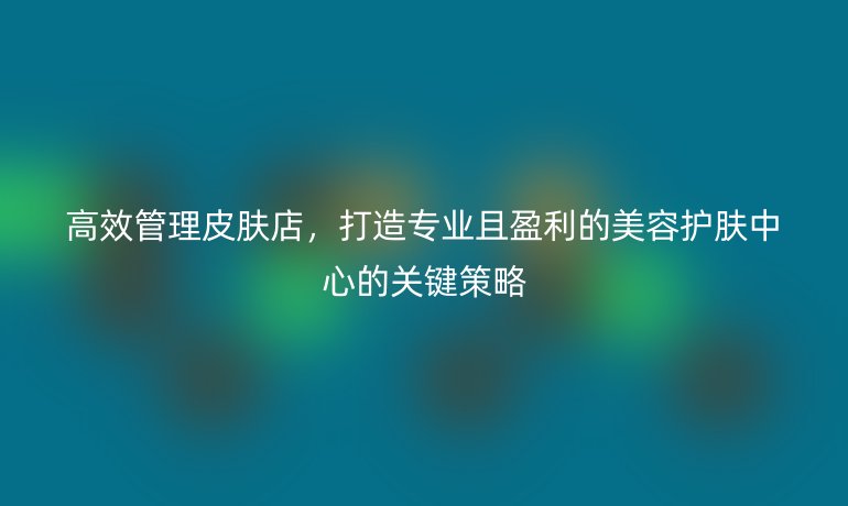 高效管理皮肤店，打造专业且盈利的美容护肤中心的关键策略