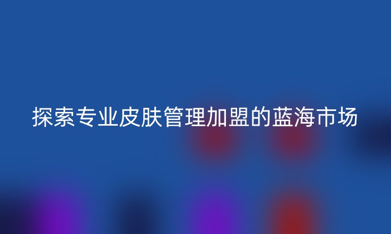 探索专业皮肤管理加盟的蓝海市场