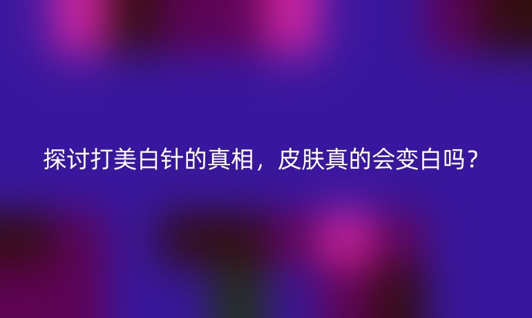 探讨打美白针的真相，皮肤真的会变白吗？