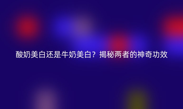 酸奶美白还是牛奶美白？揭秘两者的神奇功效