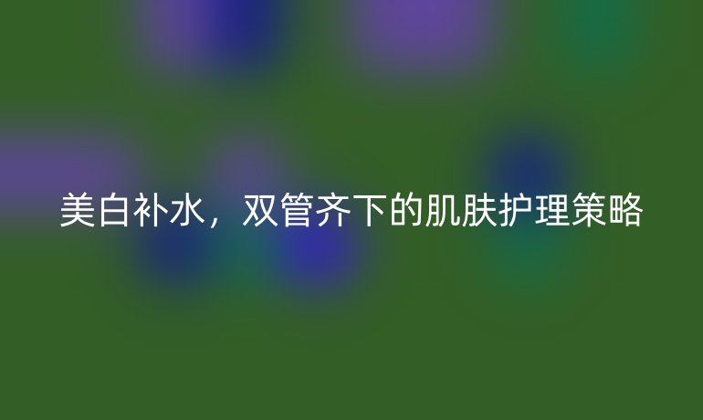 美白补水，双管齐下的肌肤护理策略