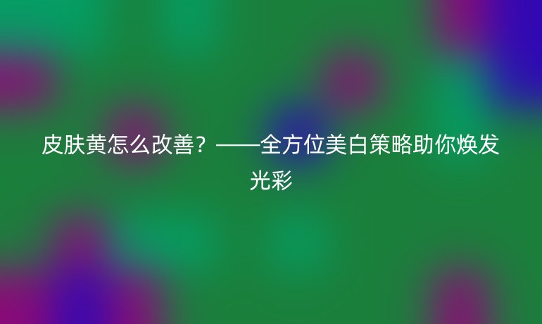 皮肤黄怎么改善？——全方位美白策略助你焕发光彩