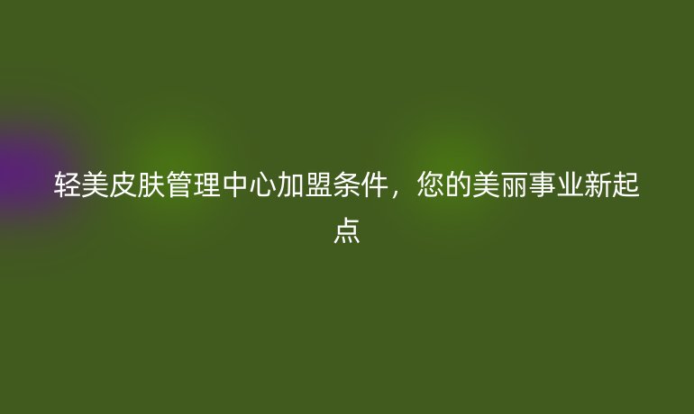 轻美皮肤管理中心加盟条件，您的美丽事业新起点